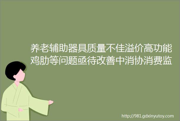 养老辅助器具质量不佳溢价高功能鸡肋等问题亟待改善中消协消费监督表明rarr